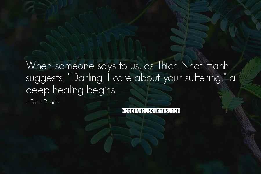 Tara Brach Quotes: When someone says to us, as Thich Nhat Hanh suggests, "Darling, I care about your suffering," a deep healing begins.