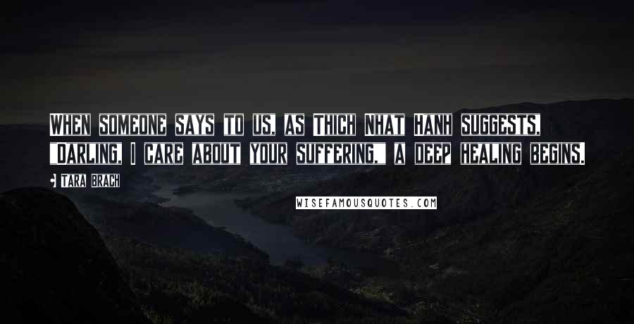 Tara Brach Quotes: When someone says to us, as Thich Nhat Hanh suggests, "Darling, I care about your suffering," a deep healing begins.