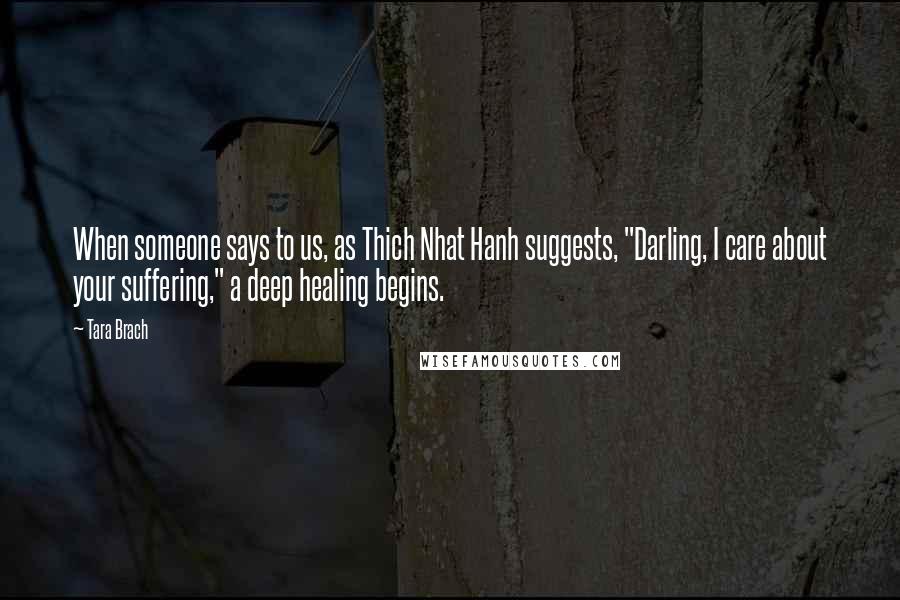 Tara Brach Quotes: When someone says to us, as Thich Nhat Hanh suggests, "Darling, I care about your suffering," a deep healing begins.
