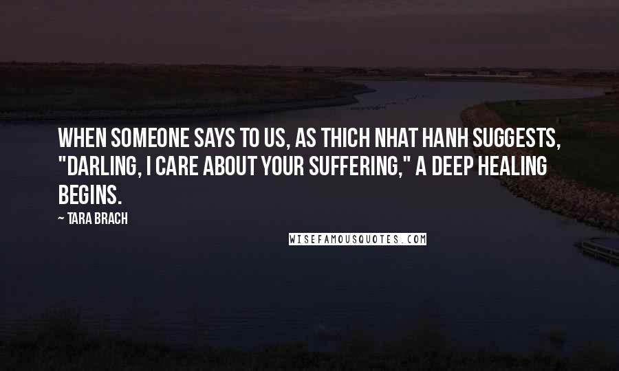 Tara Brach Quotes: When someone says to us, as Thich Nhat Hanh suggests, "Darling, I care about your suffering," a deep healing begins.