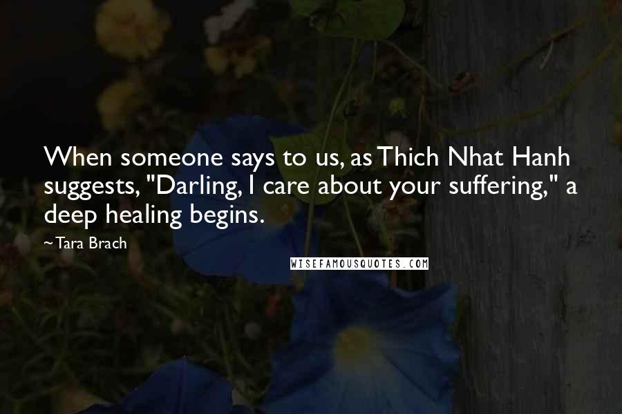 Tara Brach Quotes: When someone says to us, as Thich Nhat Hanh suggests, "Darling, I care about your suffering," a deep healing begins.