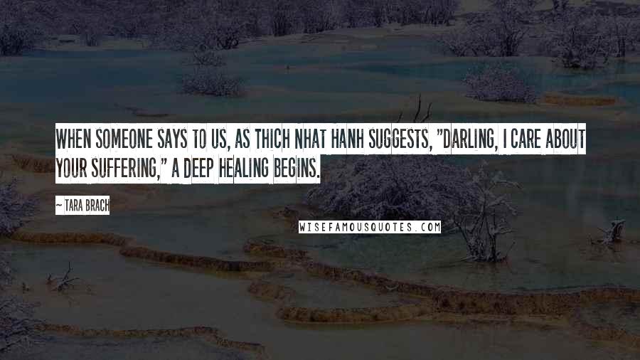 Tara Brach Quotes: When someone says to us, as Thich Nhat Hanh suggests, "Darling, I care about your suffering," a deep healing begins.