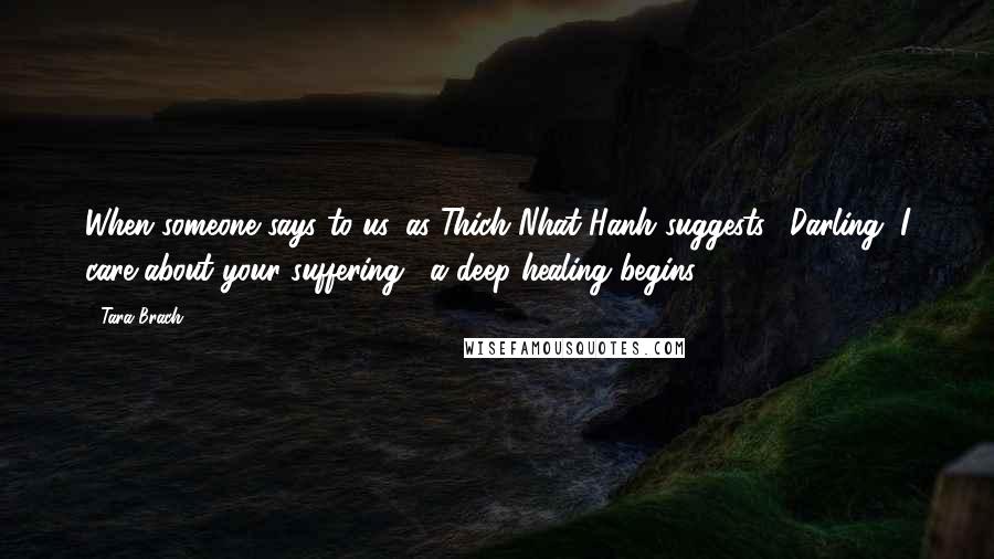 Tara Brach Quotes: When someone says to us, as Thich Nhat Hanh suggests, "Darling, I care about your suffering," a deep healing begins.