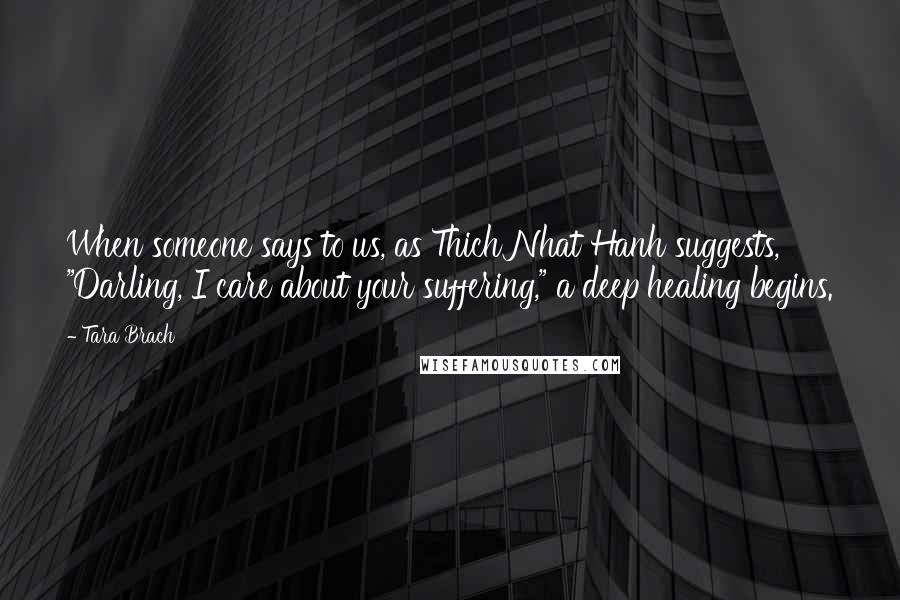 Tara Brach Quotes: When someone says to us, as Thich Nhat Hanh suggests, "Darling, I care about your suffering," a deep healing begins.