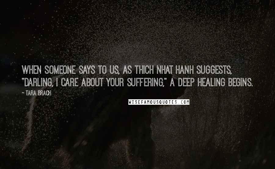Tara Brach Quotes: When someone says to us, as Thich Nhat Hanh suggests, "Darling, I care about your suffering," a deep healing begins.