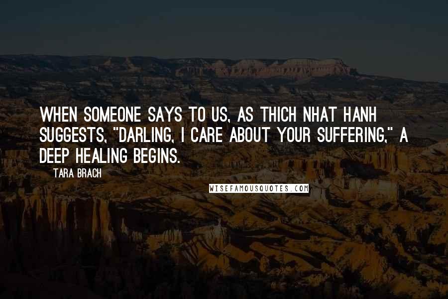 Tara Brach Quotes: When someone says to us, as Thich Nhat Hanh suggests, "Darling, I care about your suffering," a deep healing begins.