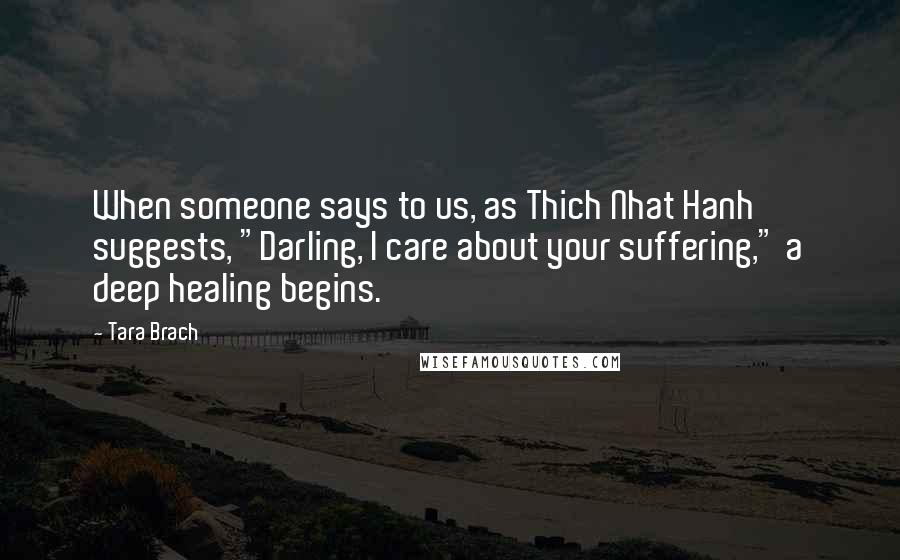 Tara Brach Quotes: When someone says to us, as Thich Nhat Hanh suggests, "Darling, I care about your suffering," a deep healing begins.