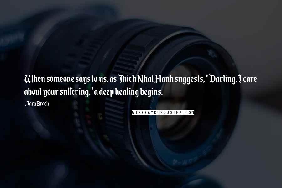 Tara Brach Quotes: When someone says to us, as Thich Nhat Hanh suggests, "Darling, I care about your suffering," a deep healing begins.