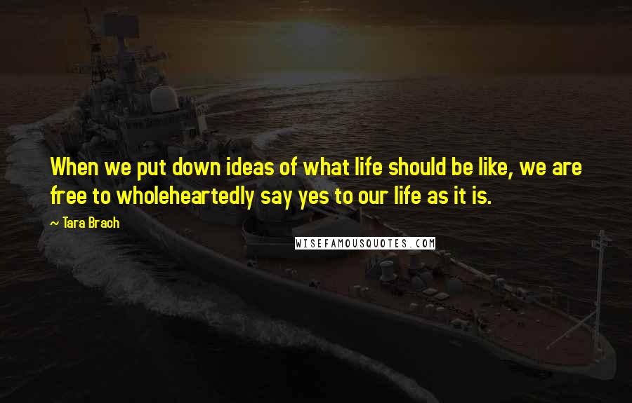 Tara Brach Quotes: When we put down ideas of what life should be like, we are free to wholeheartedly say yes to our life as it is.