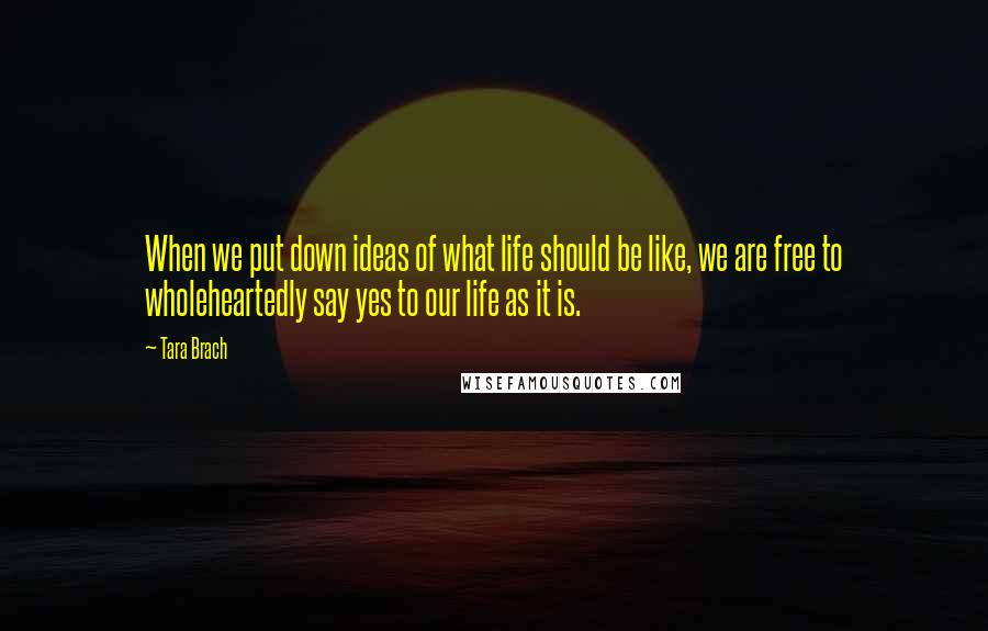 Tara Brach Quotes: When we put down ideas of what life should be like, we are free to wholeheartedly say yes to our life as it is.