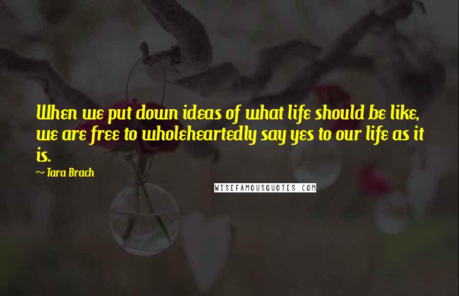 Tara Brach Quotes: When we put down ideas of what life should be like, we are free to wholeheartedly say yes to our life as it is.