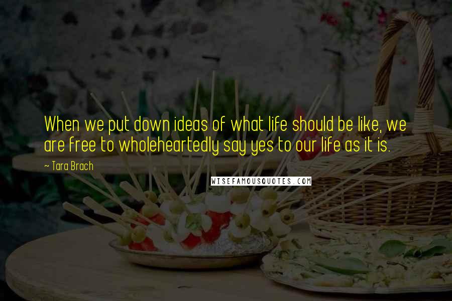 Tara Brach Quotes: When we put down ideas of what life should be like, we are free to wholeheartedly say yes to our life as it is.