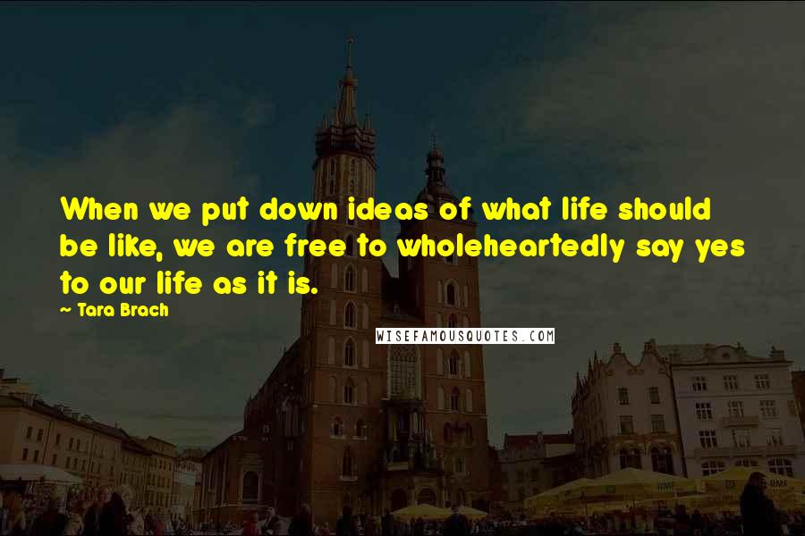 Tara Brach Quotes: When we put down ideas of what life should be like, we are free to wholeheartedly say yes to our life as it is.