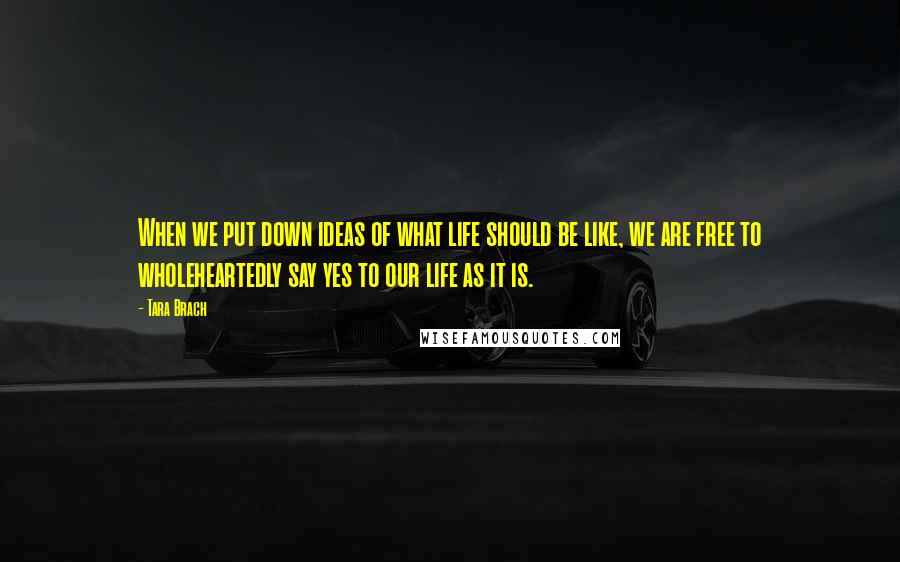 Tara Brach Quotes: When we put down ideas of what life should be like, we are free to wholeheartedly say yes to our life as it is.