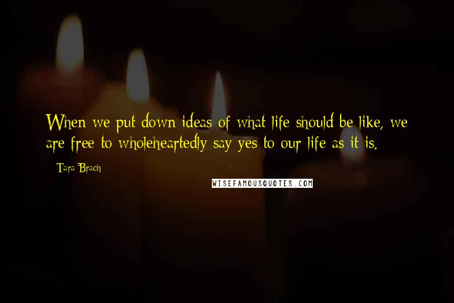 Tara Brach Quotes: When we put down ideas of what life should be like, we are free to wholeheartedly say yes to our life as it is.