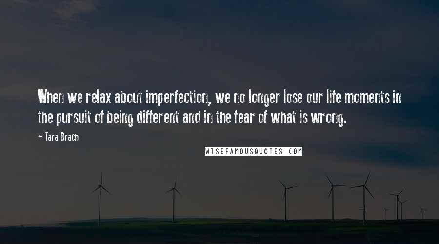 Tara Brach Quotes: When we relax about imperfection, we no longer lose our life moments in the pursuit of being different and in the fear of what is wrong.