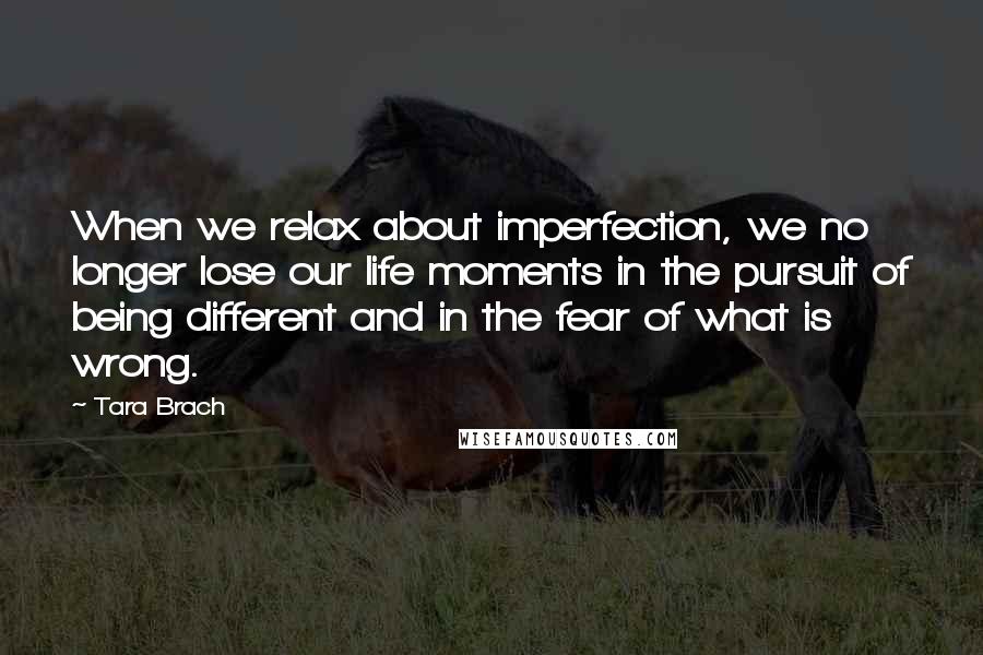 Tara Brach Quotes: When we relax about imperfection, we no longer lose our life moments in the pursuit of being different and in the fear of what is wrong.
