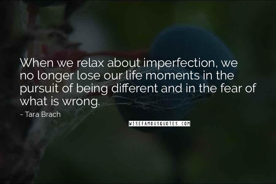 Tara Brach Quotes: When we relax about imperfection, we no longer lose our life moments in the pursuit of being different and in the fear of what is wrong.