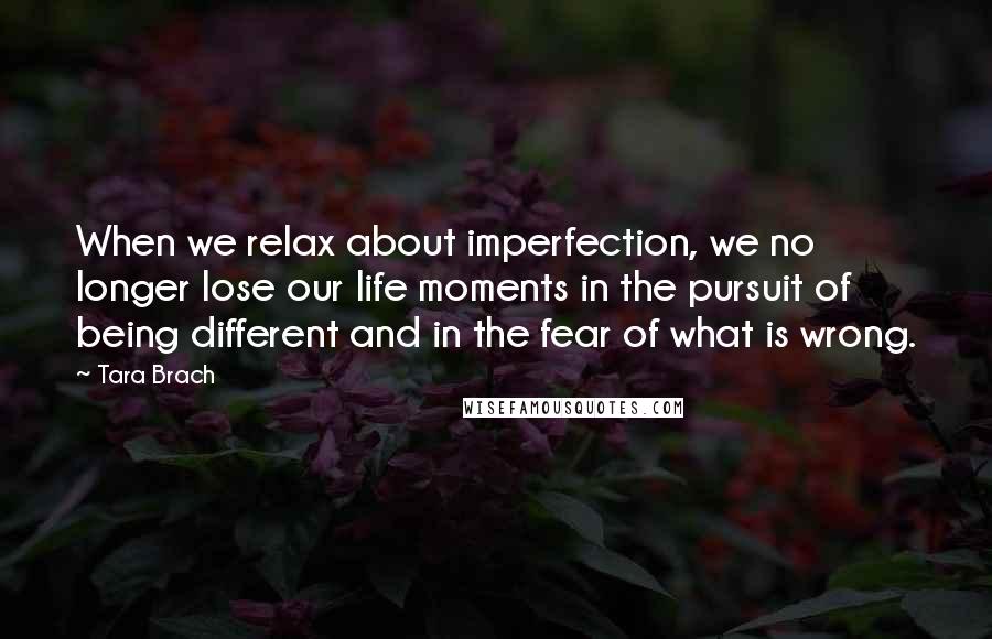 Tara Brach Quotes: When we relax about imperfection, we no longer lose our life moments in the pursuit of being different and in the fear of what is wrong.
