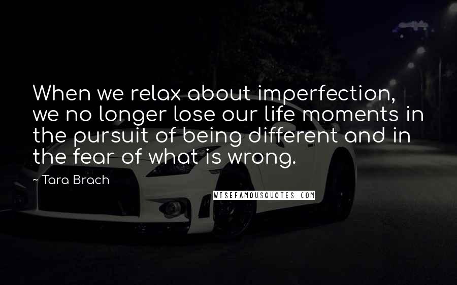 Tara Brach Quotes: When we relax about imperfection, we no longer lose our life moments in the pursuit of being different and in the fear of what is wrong.