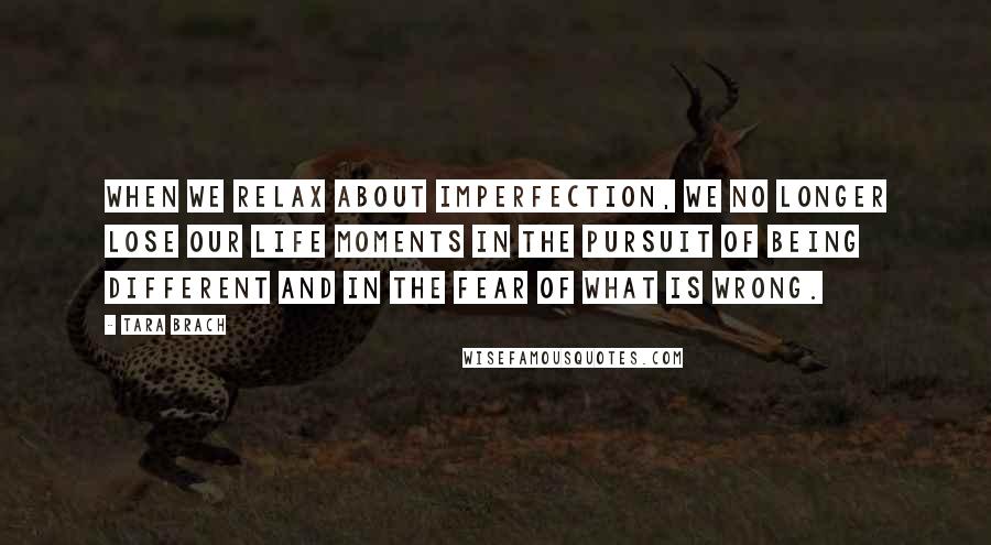 Tara Brach Quotes: When we relax about imperfection, we no longer lose our life moments in the pursuit of being different and in the fear of what is wrong.