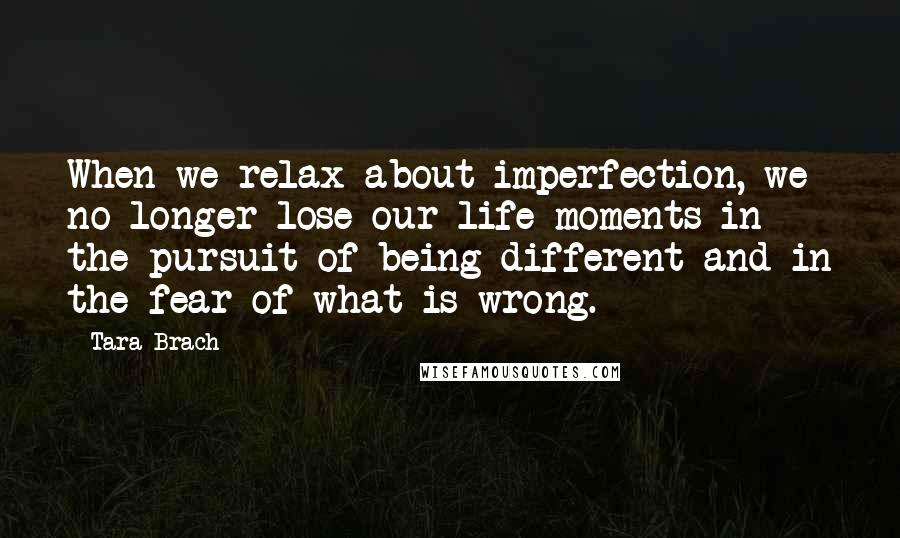 Tara Brach Quotes: When we relax about imperfection, we no longer lose our life moments in the pursuit of being different and in the fear of what is wrong.