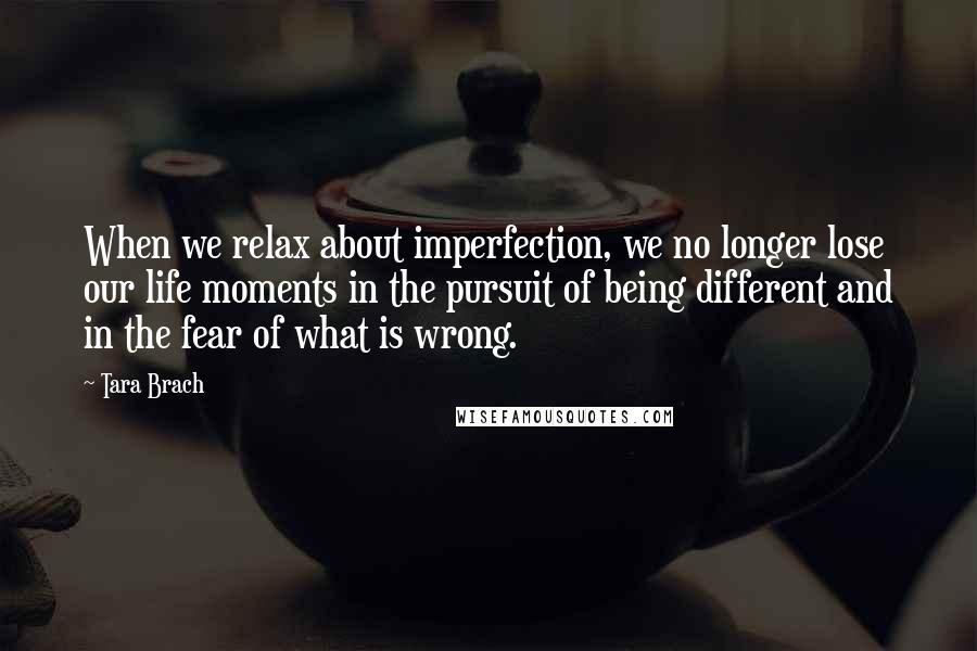 Tara Brach Quotes: When we relax about imperfection, we no longer lose our life moments in the pursuit of being different and in the fear of what is wrong.