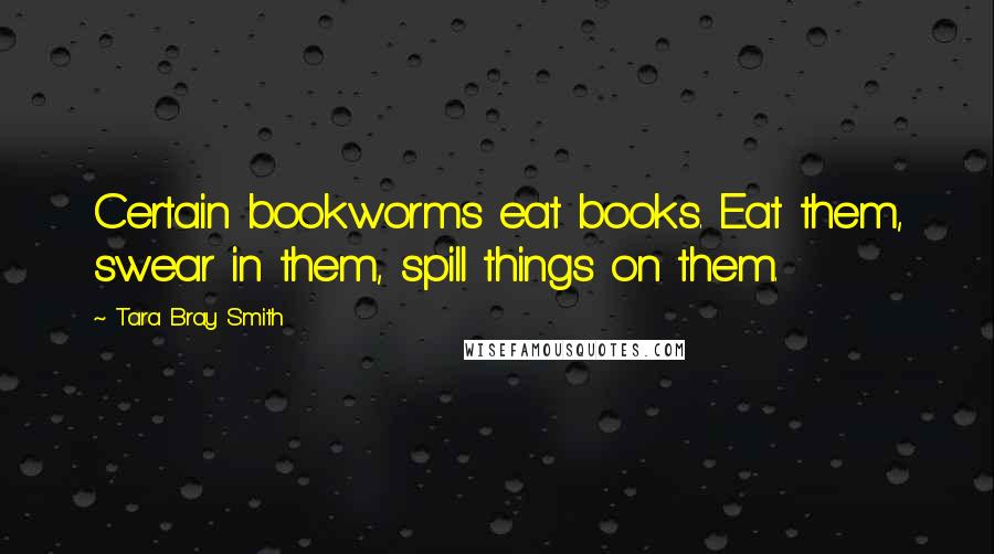 Tara Bray Smith Quotes: Certain bookworms eat books. Eat them, swear in them, spill things on them.