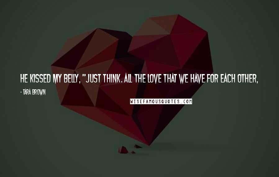 Tara Brown Quotes: He kissed my belly, "Just think. All the love that we have for each other, we put it in this safe place here." He kissed my belly again.