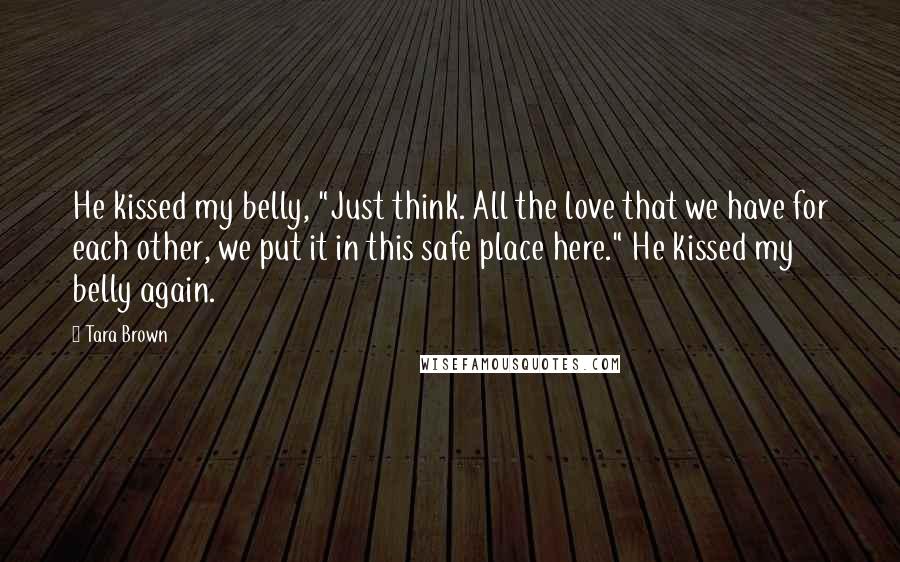 Tara Brown Quotes: He kissed my belly, "Just think. All the love that we have for each other, we put it in this safe place here." He kissed my belly again.