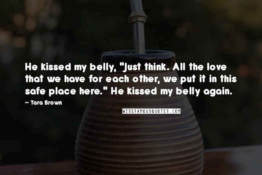 Tara Brown Quotes: He kissed my belly, "Just think. All the love that we have for each other, we put it in this safe place here." He kissed my belly again.