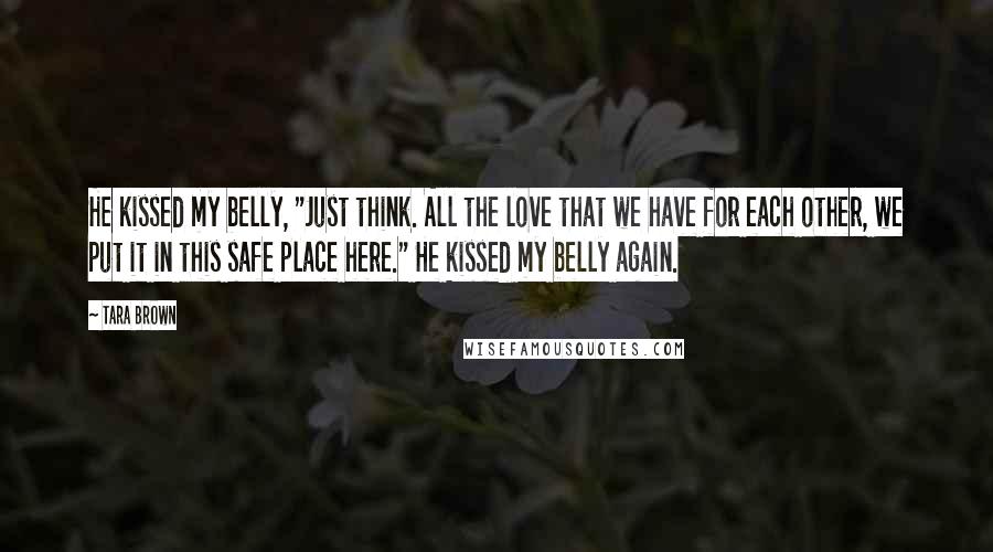 Tara Brown Quotes: He kissed my belly, "Just think. All the love that we have for each other, we put it in this safe place here." He kissed my belly again.