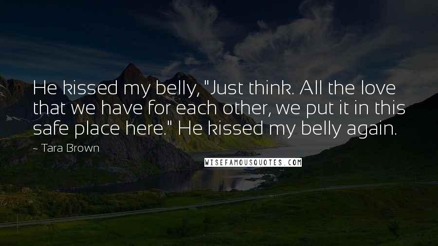 Tara Brown Quotes: He kissed my belly, "Just think. All the love that we have for each other, we put it in this safe place here." He kissed my belly again.