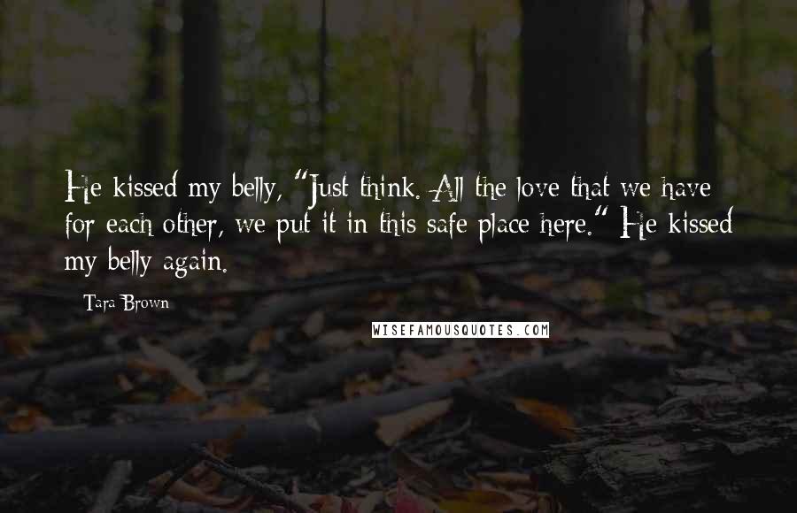 Tara Brown Quotes: He kissed my belly, "Just think. All the love that we have for each other, we put it in this safe place here." He kissed my belly again.