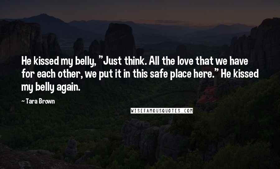 Tara Brown Quotes: He kissed my belly, "Just think. All the love that we have for each other, we put it in this safe place here." He kissed my belly again.