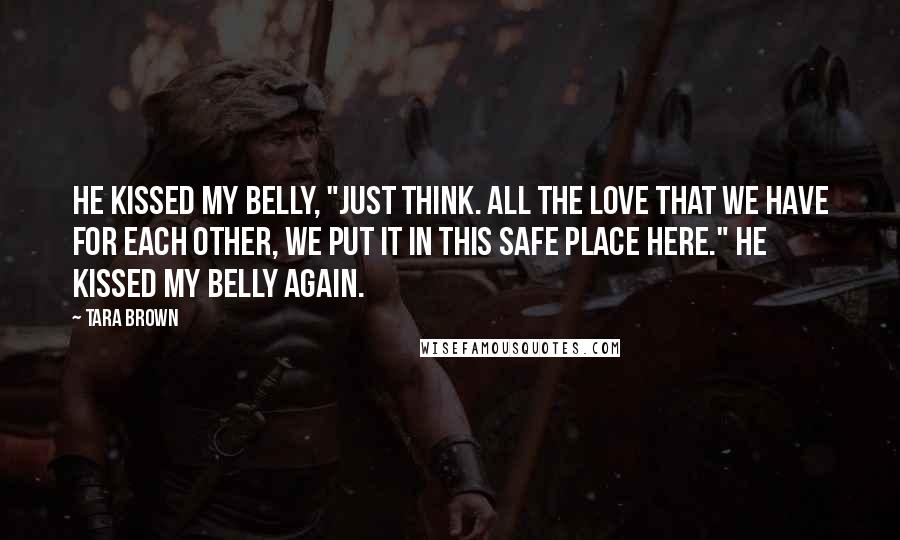 Tara Brown Quotes: He kissed my belly, "Just think. All the love that we have for each other, we put it in this safe place here." He kissed my belly again.