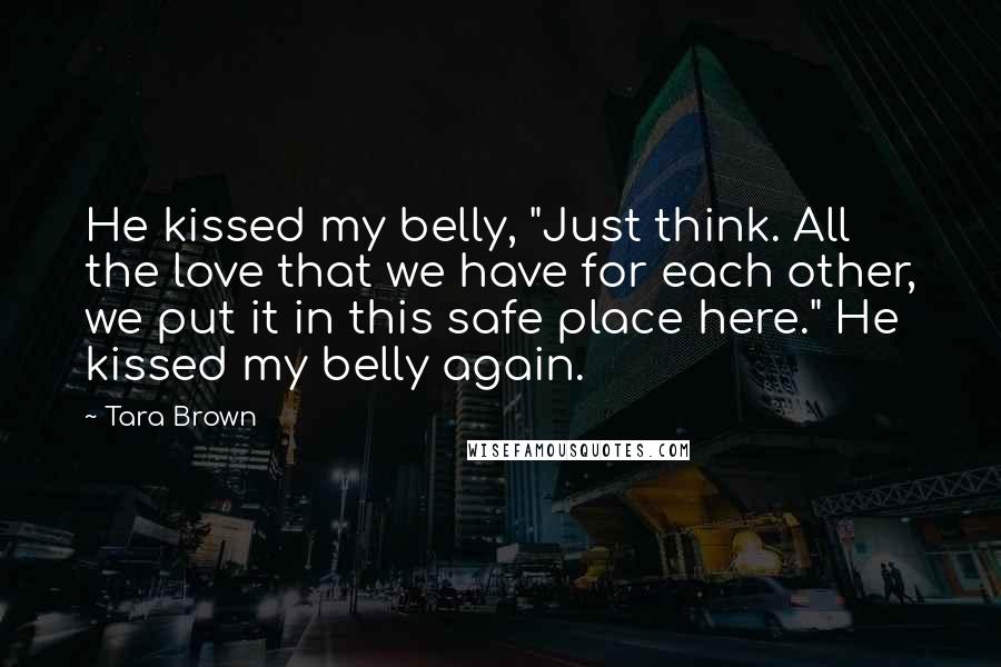 Tara Brown Quotes: He kissed my belly, "Just think. All the love that we have for each other, we put it in this safe place here." He kissed my belly again.