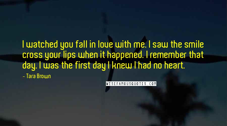 Tara Brown Quotes: I watched you fall in love with me. I saw the smile cross your lips when it happened. I remember that day. I was the first day I knew I had no heart.