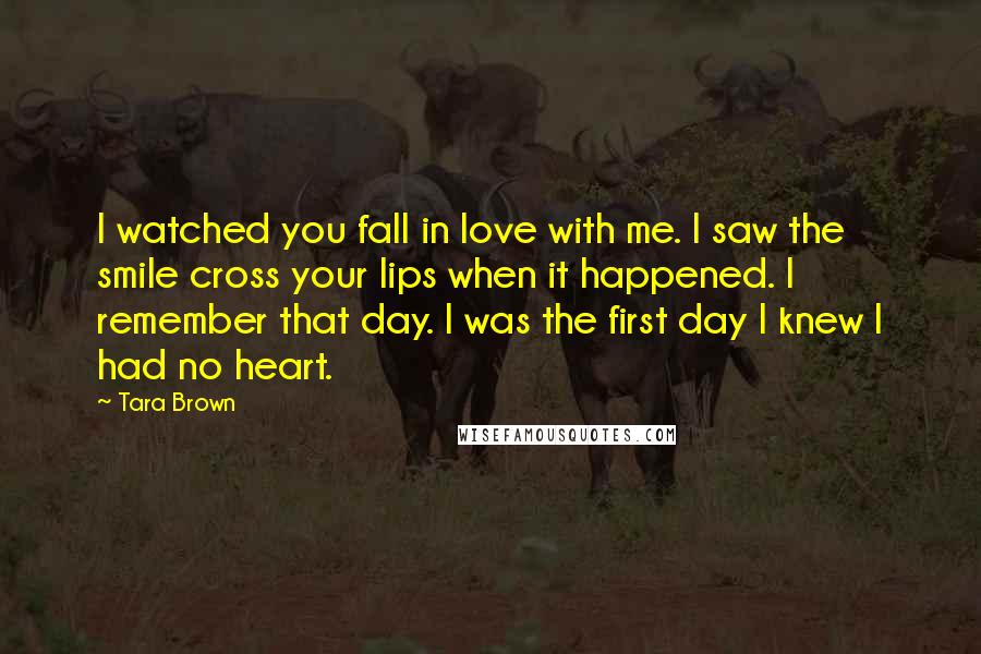 Tara Brown Quotes: I watched you fall in love with me. I saw the smile cross your lips when it happened. I remember that day. I was the first day I knew I had no heart.