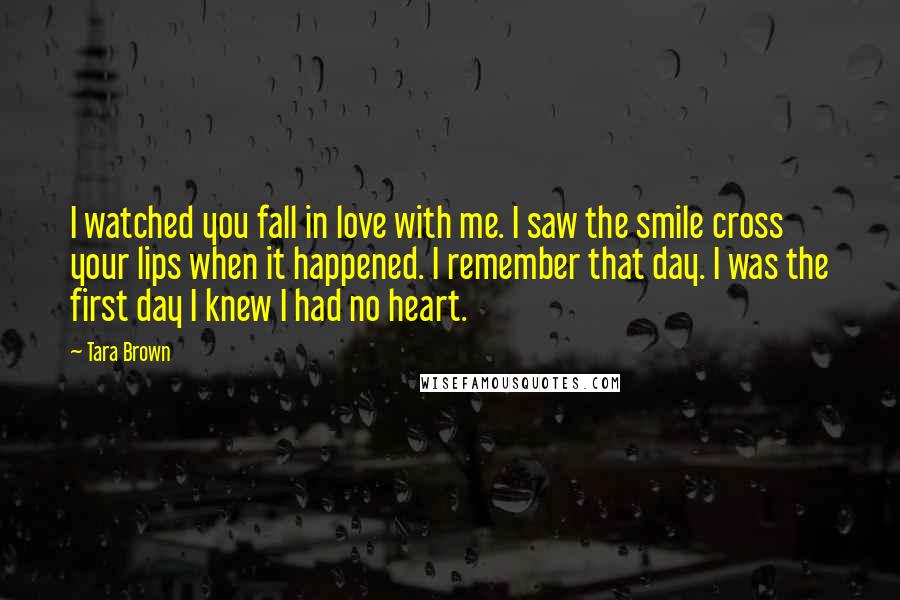 Tara Brown Quotes: I watched you fall in love with me. I saw the smile cross your lips when it happened. I remember that day. I was the first day I knew I had no heart.