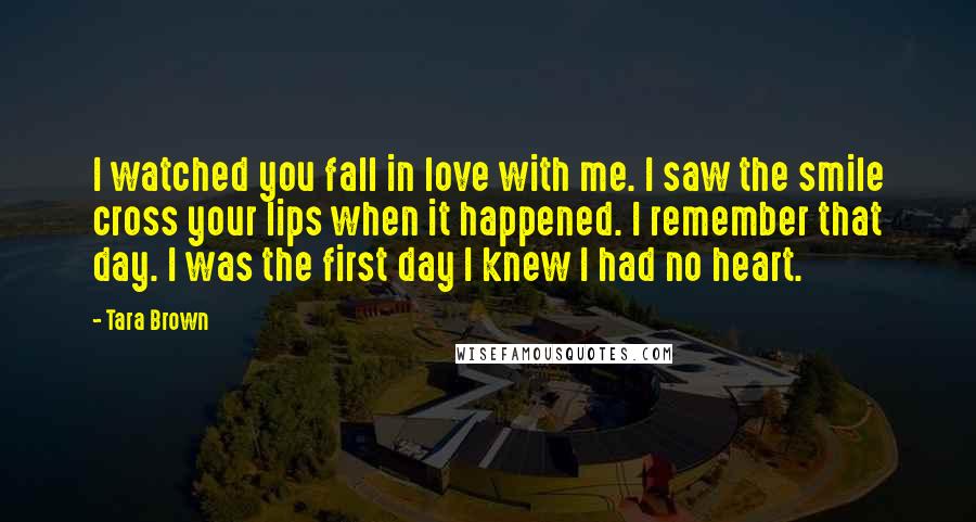 Tara Brown Quotes: I watched you fall in love with me. I saw the smile cross your lips when it happened. I remember that day. I was the first day I knew I had no heart.