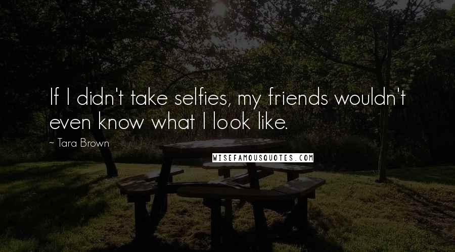 Tara Brown Quotes: If I didn't take selfies, my friends wouldn't even know what I look like.