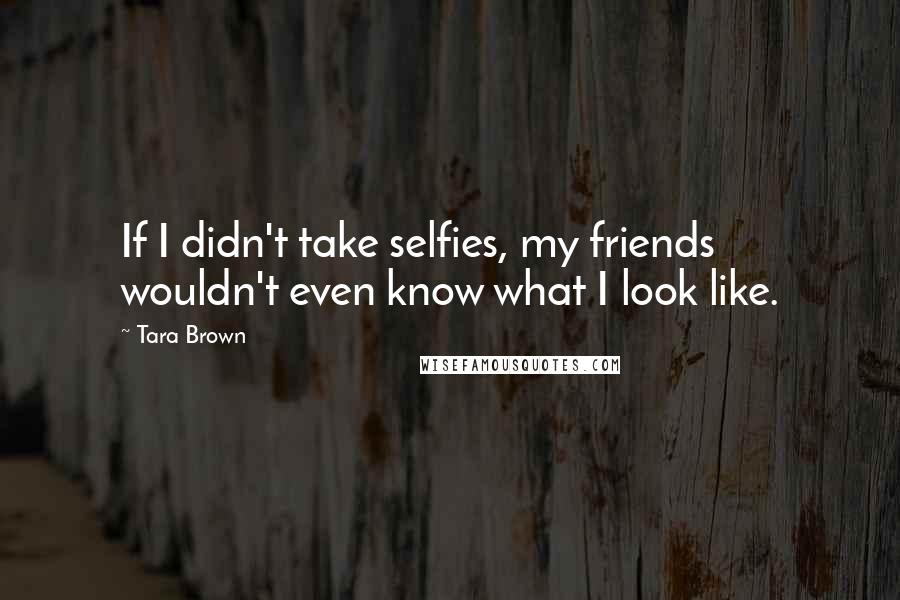 Tara Brown Quotes: If I didn't take selfies, my friends wouldn't even know what I look like.