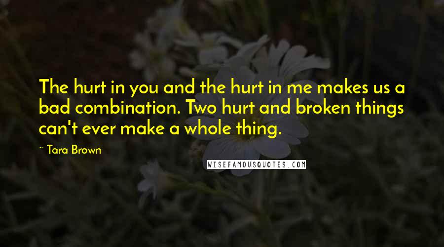Tara Brown Quotes: The hurt in you and the hurt in me makes us a bad combination. Two hurt and broken things can't ever make a whole thing.
