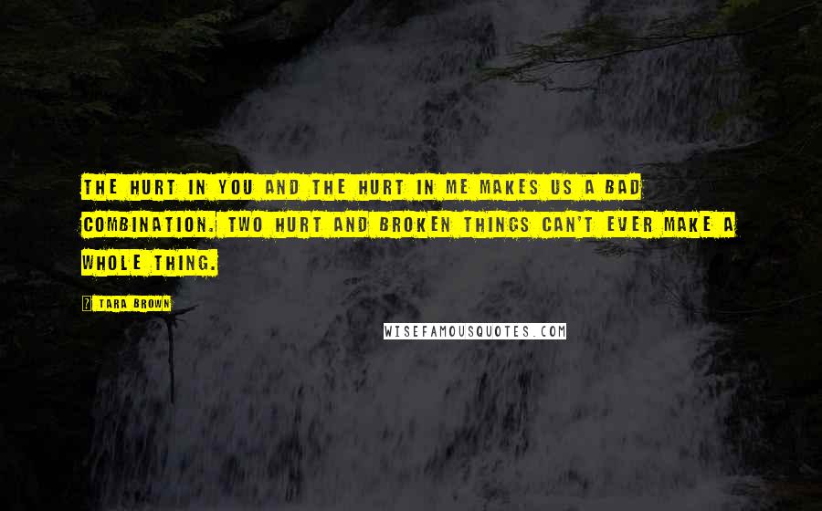 Tara Brown Quotes: The hurt in you and the hurt in me makes us a bad combination. Two hurt and broken things can't ever make a whole thing.