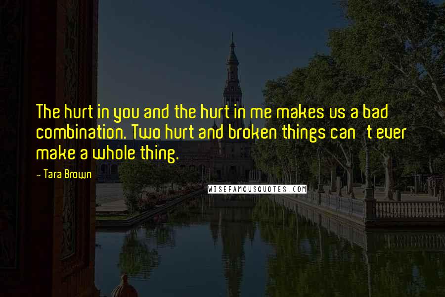 Tara Brown Quotes: The hurt in you and the hurt in me makes us a bad combination. Two hurt and broken things can't ever make a whole thing.