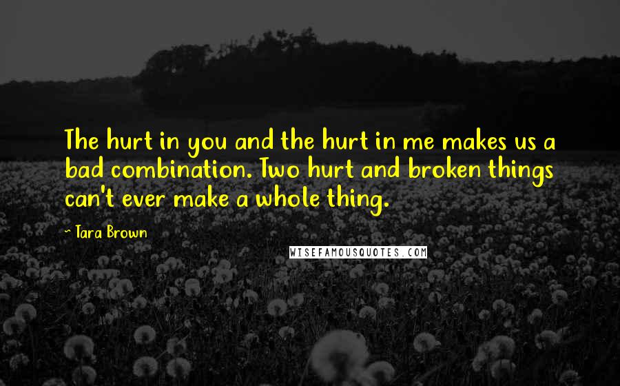 Tara Brown Quotes: The hurt in you and the hurt in me makes us a bad combination. Two hurt and broken things can't ever make a whole thing.