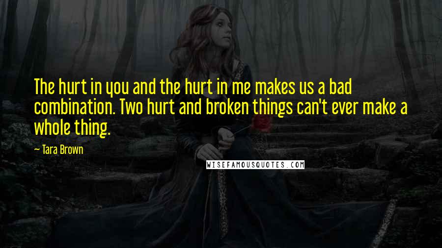 Tara Brown Quotes: The hurt in you and the hurt in me makes us a bad combination. Two hurt and broken things can't ever make a whole thing.