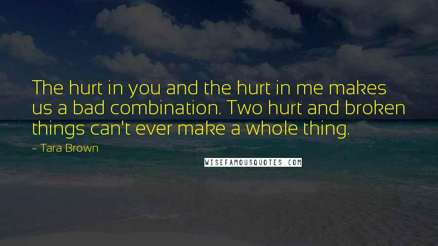 Tara Brown Quotes: The hurt in you and the hurt in me makes us a bad combination. Two hurt and broken things can't ever make a whole thing.