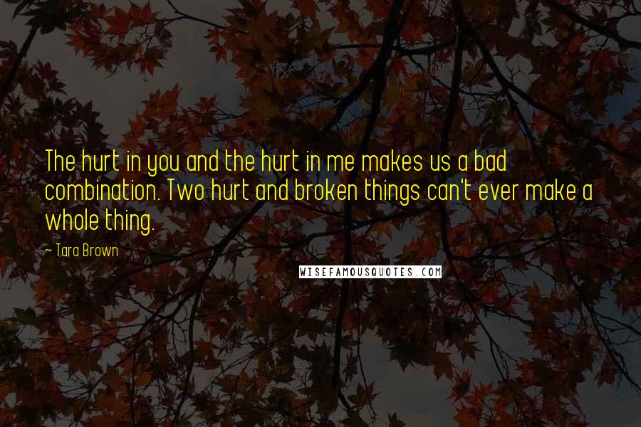 Tara Brown Quotes: The hurt in you and the hurt in me makes us a bad combination. Two hurt and broken things can't ever make a whole thing.